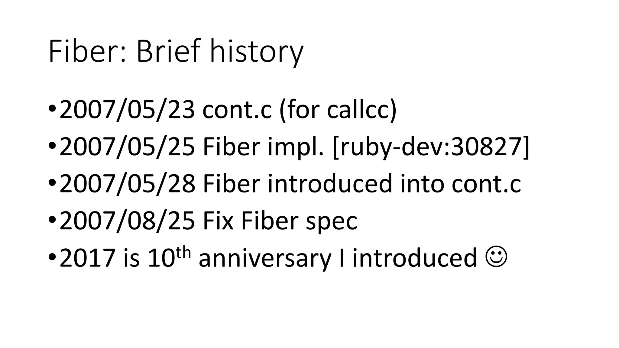 Fiber: Brief history
•2007/05/23 cont.c (for callcc)
•2007/05/25 Fiber impl. [ruby-dev:30827]
•2007/05/28 Fiber introduced into cont.c
•2007/08/25 Fix Fiber spec
•2017 is 10th anniversary I introduced ☺
 