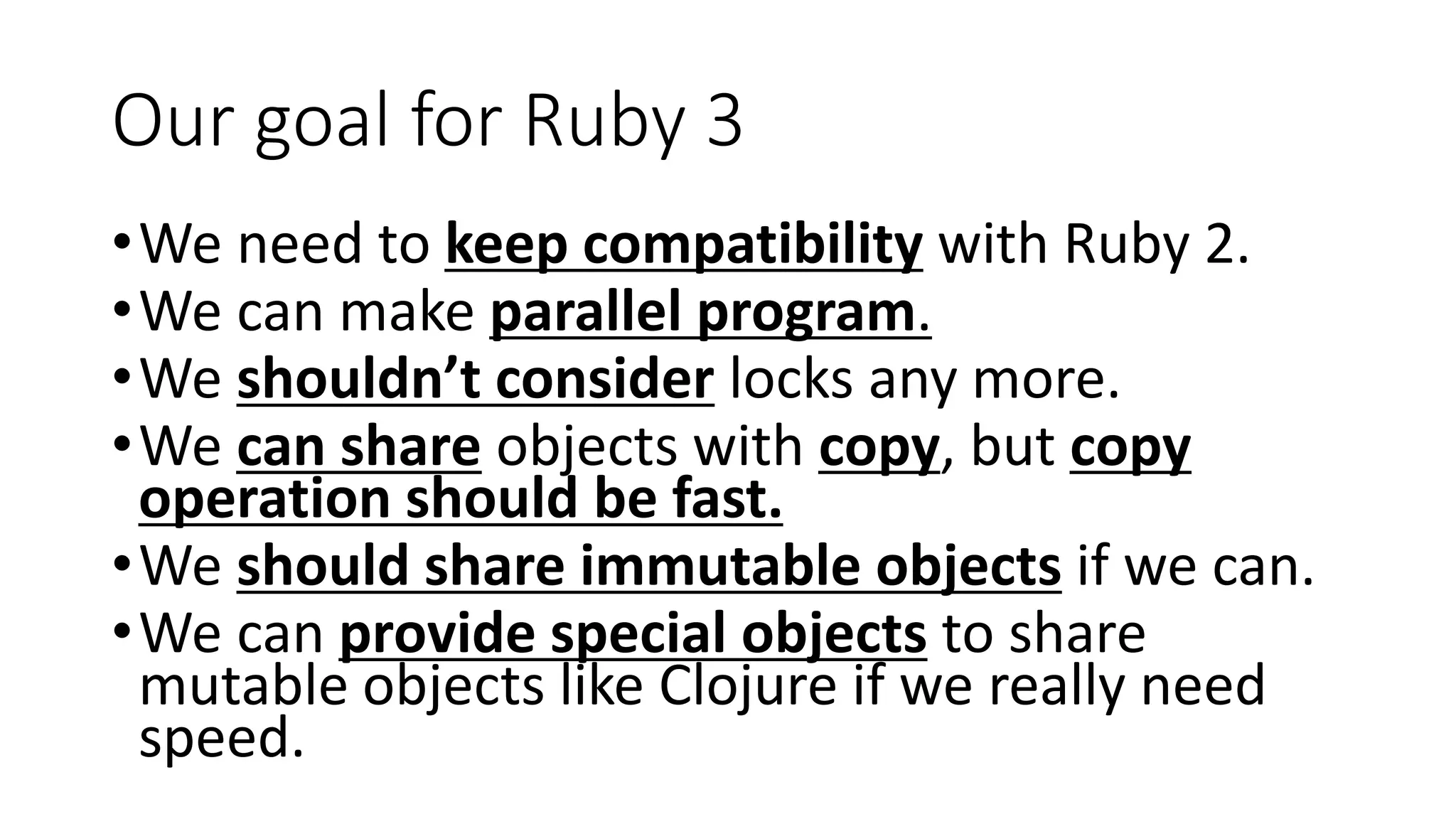Our goal for Ruby 3
•We need to keep compatibility with Ruby 2.
•We can make parallel program.
•We shouldn’t consider locks any more.
•We can share objects with copy, but copy
operation should be fast.
•We should share immutable objects if we can.
•We can provide special objects to share
mutable objects like Clojure if we really need
speed.
 