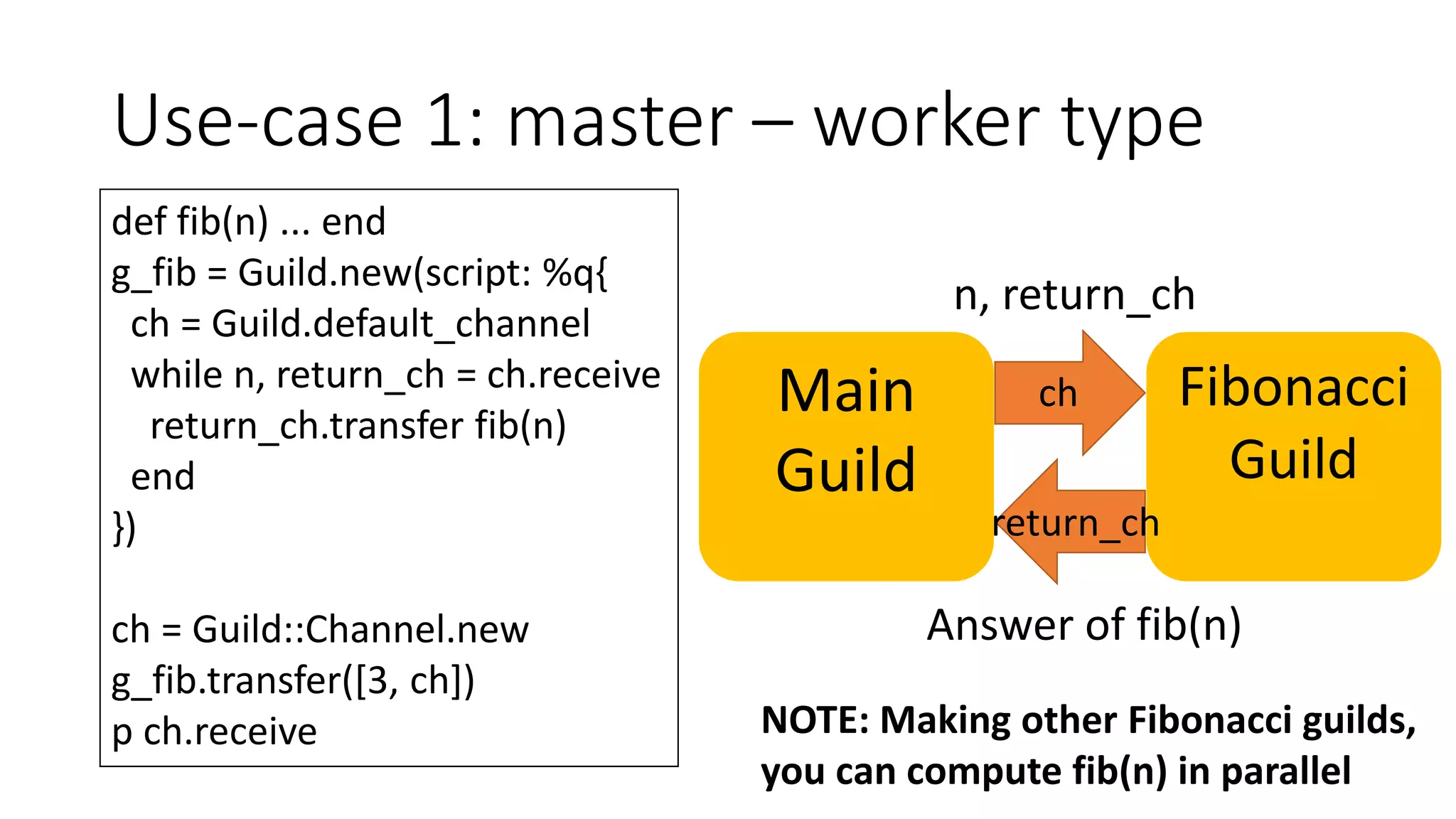 Use-case 1: master – worker type
def fib(n) ... end
g_fib = Guild.new(script: %q{
ch = Guild.default_channel
while n, return_ch = ch.receive
return_ch.transfer fib(n)
end
})
ch = Guild::Channel.new
g_fib.transfer([3, ch])
p ch.receive
Main
Guild
Fibonacci
Guild
ch
return_ch
n, return_ch
Answer of fib(n)
NOTE: Making other Fibonacci guilds,
you can compute fib(n) in parallel
 