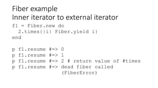 Fiber example
Inner iterator to external iterator
f1 = Fiber.new do
2.times{|i| Fiber.yield i}
end
p f1.resume #=> 0
p f1.resume #=> 1
p f1.resume #=> 2 # return value of #times
p f1.resume #=> dead fiber called
(FiberError)
 