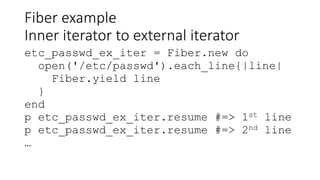 Fiber example
Inner iterator to external iterator
etc_passwd_ex_iter = Fiber.new do
open('/etc/passwd').each_line{|line|
Fiber.yield line
}
end
p etc_passwd_ex_iter.resume #=> 1st line
p etc_passwd_ex_iter.resume #=> 2nd line
…
 