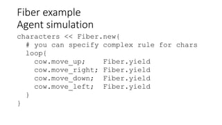 Fiber example
Agent simulation
characters << Fiber.new{
# you can specify complex rule for chars
loop{
cow.move_up; Fiber.yield
cow.move_right; Fiber.yield
cow.move_down; Fiber.yield
cow.move_left; Fiber.yield
}
}
 
