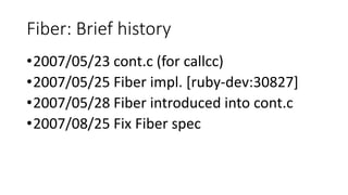 Fiber: Brief history
•2007/05/23 cont.c (for callcc)
•2007/05/25 Fiber impl. [ruby-dev:30827]
•2007/05/28 Fiber introduced into cont.c
•2007/08/25 Fix Fiber spec
 