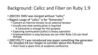 Background: Callcc and Fiber on Ruby 1.9
• 2007/01 YARV was merged without “callcc”
• Biggest usage of “callcc” is for “Generator”
• Convert an internal iterator to an external iterator
• Usually one-shot continuation is required
→ Coroutine is enough for this purpose
• Capturing continuation (callcc) is heavy operation
• Implementation is easy because we can refer Ruby 1.8 user-level
threads
• 2007/05/?? I was introduced one paper something like generator
for (maybe) C# (so I began to consider about this feature)
• And I have a spare time at academic conference
 