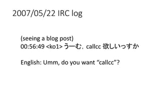 2007/05/22 IRC log
(seeing a blog post)
00:56:49 <ko1> うーむ，callcc 欲しいっすか
English: Umm, do you want “callcc”?
 