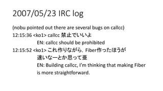 2007/05/23 IRC log
(nobu pointed out there are several bugs on callcc)
12:15:36 <ko1> callcc 禁止でいいよ
EN: callcc should be prohibited
12:15:52 <ko1> これ作りながら，Fiber作ったほうが
速いなーとか思って亜
EN: Building callcc, I’m thinking that making Fiber
is more straightforward.
 