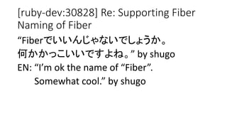[ruby-dev:30828] Re: Supporting Fiber
Naming of Fiber
“Fiberでいいんじゃないでしょうか。
何かかっこいいですよね。” by shugo
EN: “I’m ok the name of “Fiber”.
Somewhat cool.” by shugo
 