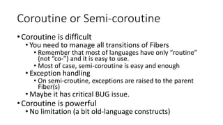 Coroutine or Semi-coroutine
•Coroutine is difficult
• You need to manage all transitions of Fibers
• Remember that most of languages have only “routine”
(not “co-”) and it is easy to use.
• Most of case, semi-coroutine is easy and enough
• Exception handling
• On semi-croutine, exceptions are raised to the parent
Fiber(s)
• Maybe it has critical BUG issue.
•Coroutine is powerful
• No limitation (a bit old-language constructs)
 