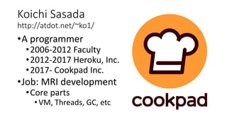 Koichi Sasada
http://atdot.net/~ko1/
•A programmer
•2006-2012 Faculty
•2012-2017 Heroku, Inc.
•2017- Cookpad Inc.
•Job: MRI development
•Core parts
•VM, Threads, GC, etc
 
