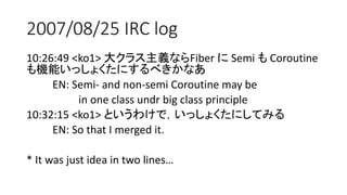 2007/08/25 IRC log
10:26:49 <ko1> 大クラス主義ならFiber に Semi も Coroutine
も機能いっしょくたにするべきかなあ
EN: Semi- and non-semi Coroutine may be
in one class undr big class principle
10:32:15 <ko1> というわけで，いっしょくたにしてみる
EN: So that I merged it.
* It was just idea in two lines…
 