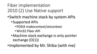 Fiber implementation
2010 (2) Use Native support
•Switch machine stack by system APIs
•Supported APIs
•POSIX makecontext/setcontext
•Win32 Fiber API
•Machine stack exchange is only pointer
exchange (O(1))
•Implemented by Mr. Shiba (with me)
 