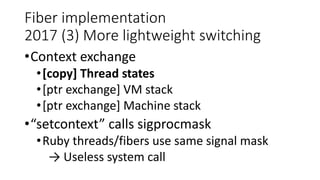 Fiber implementation
2017 (3) More lightweight switching
•Context exchange
•[copy] Thread states
•[ptr exchange] VM stack
•[ptr exchange] Machine stack
•“setcontext” calls sigprocmask
•Ruby threads/fibers use same signal mask
→ Useless system call
 