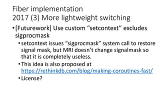 Fiber implementation
2017 (3) More lightweight switching
•[Futurework] Use custom “setcontext” excludes
sigprocmask
•setcontext issues “sigprocmask” system call to restore
signal mask, but MRI doesn’t change signalmask so
that it is completely useless.
•This idea is also proposed at
https://rethinkdb.com/blog/making-coroutines-fast/
•License?
 