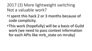 2017 (3) More lightweight switching
Not a valuable work?
•I spent this hack 2 or 3 months because of
code complicity.
•This work (hopefully) will be a basis of Guild
work (we need to pass context information
for each APIs like mrb_state on mruby)
 