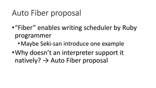 Auto Fiber proposal
•“Fiber” enables writing scheduler by Ruby
programmer
•Maybe Seki-san introduce one example
•Why doesn’t an interpreter support it
natively? → Auto Fiber proposal
 