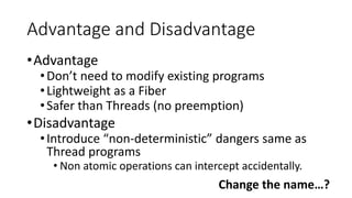 Advantage and Disadvantage
•Advantage
•Don’t need to modify existing programs
•Lightweight as a Fiber
•Safer than Threads (no preemption)
•Disadvantage
•Introduce “non-deterministic” dangers same as
Thread programs
• Non atomic operations can intercept accidentally.
Change the name…?
 