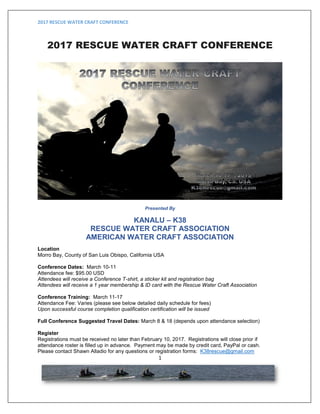 2017 RESCUE WATER CRAFT CONFERENCE
1
2017 RESCUE WATER CRAFT CONFERENCE
Presented By
KANALU – K38
RESCUE WATER CRAFT ASSOCIATION
AMERICAN WATER CRAFT ASSOCIATION
Location
Morro Bay, County of San Luis Obispo, California USA
Conference Dates: March 10-11, 2017
Attendance fee: $95.00 USD
Attendees will receive a Conference T-shirt, a sticker kit and registration bag
Attendees will receive a 1 year membership & ID card with the Rescue Water Craft Association
Conference Training: March 11-17, 2017
Attendance Fee: Varies (please see below detailed daily schedule for fees)
Upon successful course completion qualification certification will be issued
Full Conference Suggested Travel Dates: March 8 & 18 (depends upon attendance selection)
Register
Registrations must be received no later than February 10, 2017. Registrations will close prior if
attendance roster is filled up in advance. Payment may be made by credit card, PayPal or cash.
Please contact Shawn Alladio for any questions or registration forms: K38rescue@gmail.com
 