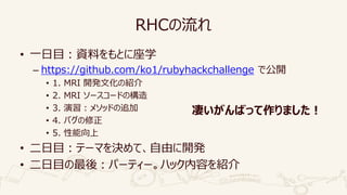 RHCの流れ
• 一日目：資料をもとに座学
– https://github.com/ko1/rubyhackchallenge で公開
• 1. MRI 開発文化の紹介
• 2. MRI ソースコードの構造
• 3. 演習：メソッドの追加
• 4. バグの修正
• 5. 性能向上
• 二日目：テーマを決めて、自由に開発
• 二日目の最後：パーティー。ハック内容を紹介
凄いがんばって作りました！
 