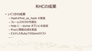 RHCの成果
• いくつかの成果
– Hash#find_as_hash の実装
– フレームスタックの可視化
– help に --dump オプションを追加
– Procに関数合成を実装
– ビルドしたRubyでのGemのテスト
– …
 