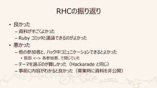 RHCの振り返り
• 良かった
– 資料がすごくよかった
– Ruby コミッタと議論できるのがよかった
• 悪かった
– 他の参加者と、ハック中コミュニケーションできるとよかった
• 笹田 <-> 各参加者、で閉じていた
– テーマを選ぶのが難しかった（Hackarade と同じ）
– 事前に内容がわかると良かった（募集時に資料を非公開）
 