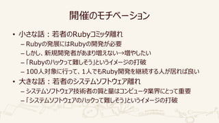 開催のモチベーション
• 小さな話：若者のRubyコミッタ離れ
– Rubyの発展にはRubyの開発が必要
– しかし、新規開発者があまり増えない→増やしたい
– 「Rubyのハックって難しそう」というイメージの打破
– 100人対象に行って、1人でもRuby開発を継続する人が居れば良い
• 大きな話：若者のシステムソフトウェア離れ
– システムソフトウェア技術者の質と量はコンピュータ業界にとって重要
– 「システムソフトウェアのハックって難しそう」というイメージの打破
 