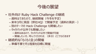 今後の展望
• 社外向け Ruby Hack Challenge の継続
– 資料はできたので、継続開催（今冬を予定）
– 来年3月に英国（弊社HQ）で開催予定（資料の英訳…）
– 別のテーマの Hack Challenge も開催したい
– クックパッド以外でも開催したい
• 資料はあるので、クックパッド以外で開催が可能
• 開催したい方、呼んでくだされば、（多分）どこでも行きます
• 継続的な「もくもく会」の開催
– 準備不要で月1程度を目標に開催
 