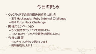 今日のまとめ
• クックパッドでの取り組みを紹介しました
– 3月 Hackarade: Ruby Internal Challenge
– 8月 Ruby Hack Challenge
• 開催のモチベーション
– もっと優秀なエンジニアを増やしたい
– もっと Ruby インタプリタ開発を活発にしたい
• 今後の展望
– もっとやっていきたいと思っています
– 興味ありませんか？
 