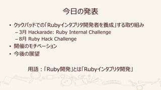 今日の発表
• クックパッドでの「Rubyインタプリタ開発者を養成」する取り組み
– 3月 Hackarade: Ruby Internal Challenge
– 8月 Ruby Hack Challenge
• 開催のモチベーション
• 今後の展望
用語：「Ruby開発」とは「Rubyインタプリタ開発」
 