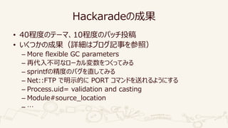Hackaradeの成果
• 40程度のテーマ、10程度のパッチ投稿
• いくつかの成果（詳細はブログ記事を参照）
– More flexible GC parameters
– 再代入不可なローカル変数をつくってみる
– sprintfの精度のバグを直してみる
– Net::FTP で明示的に PORT コマンドを送れるようにする
– Process.uid= validation and casting
– Module#source_location
– …
 