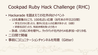Cookpad Ruby Hack Challenge (RHC)
• Hackarade を踏まえての社外向けイベント
– 10名募集のところ、100名近い応募（8月末の平日2日間）
• 学生だけかと思ったら、意外と社会人の応募が多かった（8割）
• 研修名目だったり、有給休暇を取ったり色々
– 急遽、15名に枠を増やし、クックパッド社内から4名参加→計19名
• 二日間で開催
• 事前にコミュニケーションチャンネルを用意（Gitter）
 