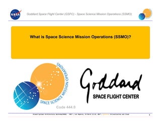 Ground Systems Architectures Workshop(GSAW) ‐ 2017 ; Los Angeles, CA March 13‐16, 2017 ; Session: Virtualization and Cloud
What is Space Science Mission Operations (SSMO)?
Code 444.0
Goddard Space Flight Center (GSFC) - Space Science Mission Operations (SSMO)
3
 