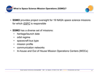 Ground Systems Architectures Workshop(GSAW) ‐ 2017 ; Los Angeles, CA March 13‐16, 2017 ; Session: Virtualization and Cloud
What is Space Science Mission Operations (SSMO)?
• SSMO provides project oversight for 19 NASA space science missions
for which GSFC is responsible
• SSMO has a diverse set of missions:
• heritage/launch date
• orbit regime
• spacecraft bus type
• mission profile
• communication networks
• In-house and Out of House Mission Operations Centers (MOCs)
4
 