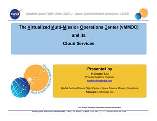 Ground Systems Architectures Workshop(GSAW) ‐ 2017 ; Los Angeles, CA March 13‐16, 2017 ; Session: Virtualization and Cloud
Goddard Space Flight Center (GSFC) - Space Science Mission Operations (SSMO)
Presented by
Haisam Ido
Principal Systems Engineer
haisam.ido@nasa.gov
NASA Goddard Space Flight Center - Space Science Mission Operations
KBRwyle Technology Inc.
© 2017 by SSMO. Published by The Aerospace Corporation with permission.
The Virtualized Multi-Mission Operations Center (vMMOC)
and its
Cloud Services
 