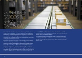 CONSUMER
GOODS &
SERVICES
OVERVIEW
Indonesia’s retail sector is buoyed by the country’s growing middle – class and
increasing internet penetration. The country eased foreign ownership rules in
the retail and e–commerce sectors in 2015, as part of efforts to liberalise the
economy and encourage more foreign investment. Extensive investments in
infrastructure such as roads and ports over the next few years will also facilitate
goods getting to market more efficiently.
Retail sales is estimated to have grown 10 per cent in 2016, reaching Rp 200
trillion, above 2015’s figure of Rp 181 trillion, as a result of better macroeconomic
and banking conditions, according to the Association of Indonesian Retailers.
This growth was helped by low inflation, which triggered higher consumer
spending, and supported by stable electricity rates, and gas and oil prices.
The Fast Moving Consumer Goods trade is booming. Salim Group’s Indomaret
and Alfamart have both doubled their number of stores in the last five years and
now has over 10,000 outlets each, while international retailers such as Lotte,
Lawson, H&	M, Courts, Ikea and Lenovo plan to enter Indonesia or expand
existing operations. UAE – based Lulu will also invest $500 million USD over the
next five years in its Indonesian operations.
The increasing prevalence of smartphones will see e–commerce grow further.
Lotte Group and Salim Group are forming an e–commerce joint venture while
startups in the retail space such as aCommerce, HappyFresh and Tokopedia are
growing rapidly.
12
 