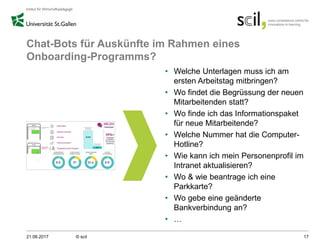 Chat-Bots für Auskünfte im Rahmen eines
Onboarding-Programms?
• Welche Unterlagen muss ich am
ersten Arbeitstag mitbringen?
• Wo findet die Begrüssung der neuen
Mitarbeitenden statt?
• Wo finde ich das Informationspaket
für neue Mitarbeitende?
• Welche Nummer hat die Computer-
Hotline?
• Wie kann ich mein Personenprofil im
Intranet aktualisieren?
• Wo & wie beantrage ich eine
Parkkarte?
• Wo gebe eine geänderte
Bankverbindung an?
• …
21.06.2017 © scil 17
 