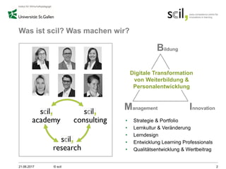 Was ist scil? Was machen wir?
• Strategie & Portfolio
• Lernkultur & Veränderung
• Lerndesign
• Entwicklung Learning Professionals
• Qualitätsentwicklung & Wertbeitrag
21.06.2017 © scil 2
Digitale Transformation
von Weiterbildung &
Personalentwicklung
 