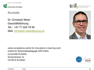 Kontakt
Dr. Christoph Meier
Geschäftsführung
Tel.: +41 71 224 75 95
Mail: christoph.meier@unisg.ch
swiss competence centre for innovations in learning (scil)
Institut für Wirtschaftspädagogik (IWP-HSG)
Universität St.Gallen
Guisanstrasse 1a
CH-9010 St.Gallen
21.06.2017 © scil 30
 