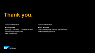 Thank you.
Contact information:
Mirko Woitalla
Director Product & Solution Management
mirko.woitalla@sap.com
Contact information:
Michael Fritz
Principal Consultant - SAP Enable Now
michael.fritz01@sap.com
+49 151 44614573
 