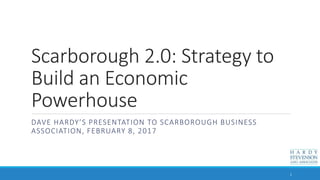 Scarborough 2.0: Strategy to
Build an Economic
Powerhouse
DAVE HARDY’S PRESENTATION TO SCARBOROUGH BUSINESS
ASSOCIATION, FEBRUARY 8, 2017
1
 