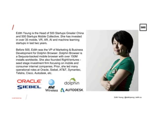 CONFIDENTIAL
/
/
Edith Yeung is the Head of 500 Startups Greater China
and 500 Startups Mobile Collective. She has invested
in over 35 mobile, VR, AR, AI and machine learning
startups in last two years.
Before 500, Edith was the VP of Marketing & Business
Development for Dolphin Browser. Dolphin Browser is
a Sequoia-backed mobile browser with over 150M
installs worldwide. She also founded RightVentures -
seed stage investment firm focusing on mobile and
consumer internet companies. Prior, she led many
operational roles at Oracle, Siebel, AT&T, Symantec,
Telstra, Cisco, Autodesk, etc.
Edith Yeung | @edithyeung | edith.co
 
