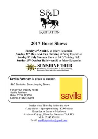 2017 Horse Shows
Sunday 2nd April SJ at Priory Equestrian
Sunday 21st May SJ & Fun Showing at Priory Equestrian
Sunday 9th July Summer Show at S&D Training Field
Sunday 29th October Halloween SJ at Priory Equestrian
Savills Farnham is proud to support
S&D Equitation Show Jumping Shows
For all your property needs
Savills Farnham
Sales 01252 729000
Lettings 01252 729003
Entries close Thursday before the show
(Late entries – space permitting - £2.00 extra)
Enquiries to: Jeanette Middleton
Ashbeare Cottage, Elworthy, Somerset TA4 3PY
Mob: 07542 428168
Email: sanddequitation@gmail.com
 