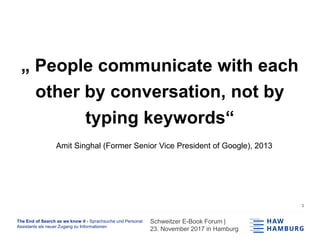 The End of Search as we know it - Sprachsuche und Personal
Assistants als neuer Zugang zu Informationen
Schweitzer E-Book Forum |
23. November 2017 in Hamburg
1
„ People communicate with each
other by conversation, not by
typing keywords“
Amit Singhal (Former Senior Vice President of Google), 2013
 