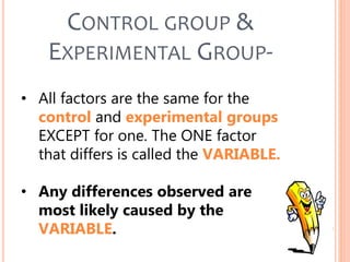• All factors are the same for the
control and experimental groups
EXCEPT for one. The ONE factor
that differs is called the VARIABLE.
• Any differences observed are
most likely caused by the
VARIABLE.
CONTROL GROUP &
EXPERIMENTAL GROUP-
 