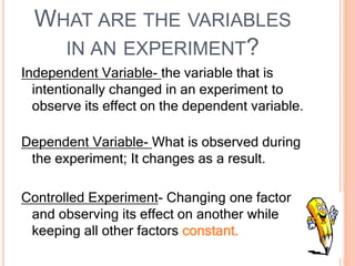 WHAT ARE THE VARIABLES
IN AN EXPERIMENT?
Independent Variable- the variable that is
intentionally changed in an experiment to
observe its effect on the dependent variable.
Dependent Variable- What is observed during
the experiment; It changes as a result.
Controlled Experiment- Changing one factor
and observing its effect on another while
keeping all other factors constant.
 