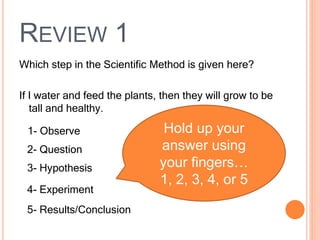 REVIEW 1
Which step in the Scientific Method is given here?
If I water and feed the plants, then they will grow to be
tall and healthy.
1- Observe
2- Question
3- Hypothesis
4- Experiment
5- Results/Conclusion
Hold up your
answer using
your fingers…
1, 2, 3, 4, or 5
 