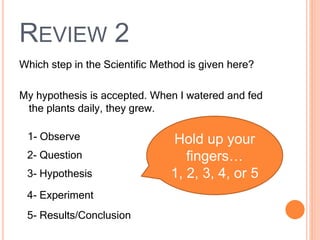 REVIEW 2
Which step in the Scientific Method is given here?
My hypothesis is accepted. When I watered and fed
the plants daily, they grew.
1- Observe
2- Question
3- Hypothesis
4- Experiment
5- Results/Conclusion
Hold up your
fingers…
1, 2, 3, 4, or 5
 