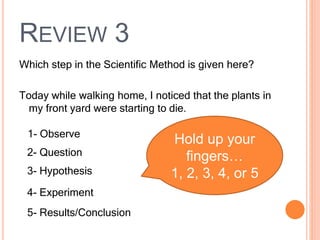 REVIEW 3
Which step in the Scientific Method is given here?
Today while walking home, I noticed that the plants in
my front yard were starting to die.
1- Observe
2- Question
3- Hypothesis
4- Experiment
5- Results/Conclusion
Hold up your
fingers…
1, 2, 3, 4, or 5
 