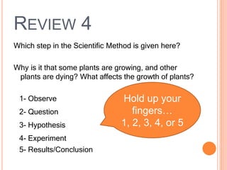 REVIEW 4
Which step in the Scientific Method is given here?
Why is it that some plants are growing, and other
plants are dying? What affects the growth of plants?
1- Observe
2- Question
3- Hypothesis
4- Experiment
5- Results/Conclusion
Hold up your
fingers…
1, 2, 3, 4, or 5
 