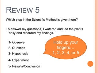 REVIEW 5
Which step in the Scientific Method is given here?
To answer my questions, I watered and fed the plants
daily and recorded my findings.
1- Observe
2- Question
3- Hypothesis
4- Experiment
5- Results/Conclusion
Hold up your
fingers…
1, 2, 3, 4, or 5
 