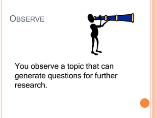 OBSERVE
You observe a topic that can
generate questions for further
research.
 